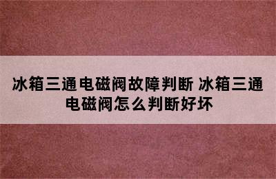 冰箱三通电磁阀故障判断 冰箱三通电磁阀怎么判断好坏